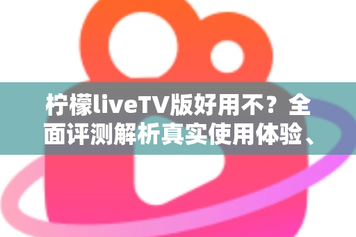 柠檬liveTV版好用不？全面评测解析真实使用体验、优缺点与安装指南
