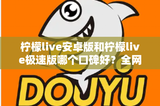 柠檬live安卓版和柠檬live极速版哪个口碑好？全网口碑深度对比与选择指南
