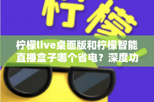 柠檬live桌面版和柠檬智能直播盒子哪个省电?深度功耗对比全解析 柠檬live桌面版和柠檬智能直播盒子哪个省电?深度功耗对比全解析