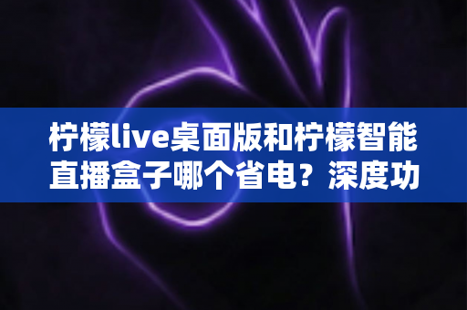 柠檬live桌面版和柠檬智能直播盒子哪个省电？深度功耗对比全解析