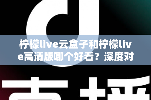 柠檬live云盒子和柠檬live高清版哪个好看？深度对比评测助你轻松选对版本
