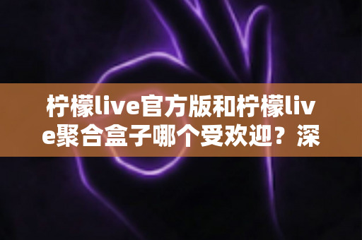 柠檬live官方版和柠檬live聚合盒子哪个受欢迎？深度对比分析帮你选对工具