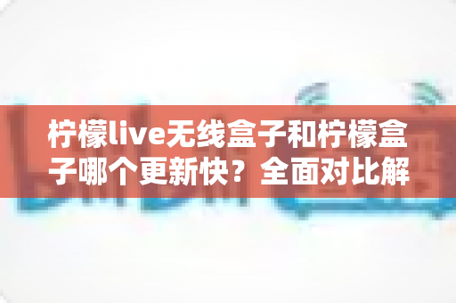 柠檬live无线盒子和柠檬盒子哪个更新快？全面对比解析，帮你选对不选贵