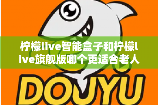 柠檬live智能盒子和柠檬live旗舰版哪个更适合老人用？超详细选购对比指南，帮长辈轻松选对电视盒子