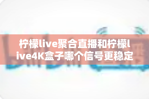 柠檬live聚合直播和柠檬live4K盒子哪个信号更稳定？深度对比解析与选购避坑指南