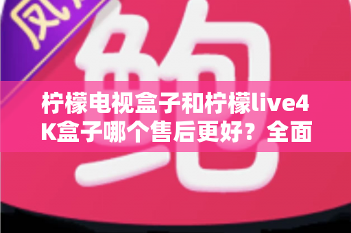 柠檬电视盒子和柠檬live4K盒子哪个售后更好？全面售后对比分析与选购指南