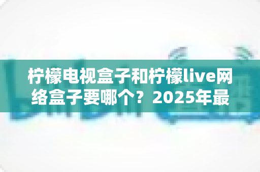 柠檬电视盒子和柠檬live网络盒子要哪个?2025年最全选购指南帮你一次搞懂 柠檬电视盒子和柠檬live网络盒子要哪个?2025年最全选购指南帮你一次搞懂