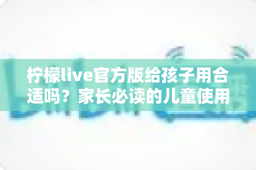 柠檬live官方版给孩子用合适吗?家长必读的儿童使用安全指南与实用建议 柠檬live官方版给孩子用合适吗?家长必读的儿童使用安全指南与实用建议
