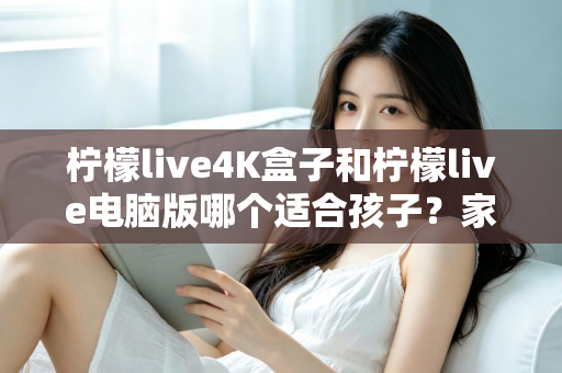 柠檬live4K盒子和柠檬live电脑版哪个适合孩子？家长必读的选购与使用全指南