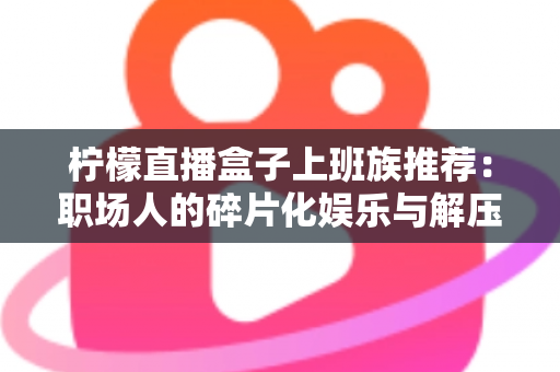 柠檬直播盒子上班族推荐：职场人的碎片化娱乐与解压新选择