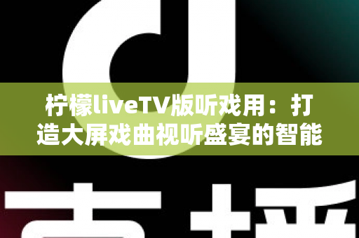 柠檬liveTV版听戏用：打造大屏戏曲视听盛宴的智能电视听戏指南