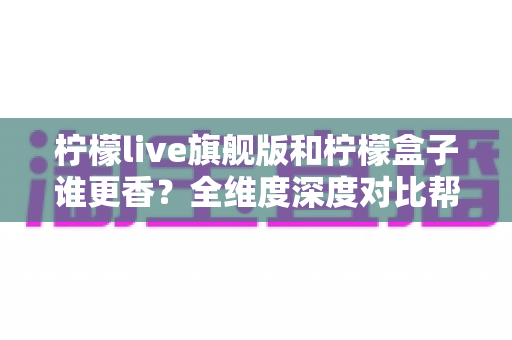 柠檬live旗舰版和柠檬盒子谁更香？全维度深度对比帮你选出最值得入手的那一款