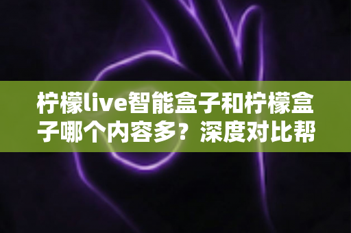 柠檬live智能盒子和柠檬盒子哪个内容多？深度对比帮你选出更值得入手的电视盒子