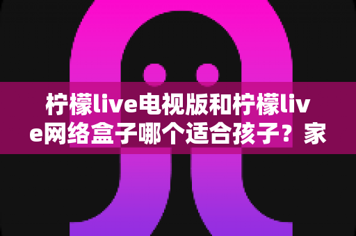 柠檬live电视版和柠檬live网络盒子哪个适合孩子？家长必读的选购与护眼全攻略