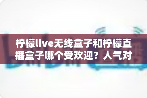 柠檬live无线盒子和柠檬直播盒子哪个受欢迎?人气对比与选购全指南 柠檬live无线盒子和柠檬直播盒子哪个受欢迎?人气对比与选购全指南