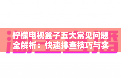 柠檬电视盒子五大常见问题全解析：快速排查技巧与实用解决方案一览