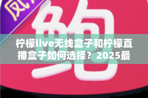 柠檬live无线盒子和柠檬直播盒子如何选择？2025最新选购攻略与避坑指南一次讲清