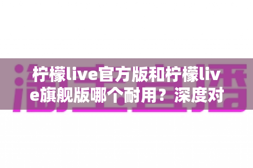 柠檬live官方版和柠檬live旗舰版哪个耐用？深度对比解析与实用选购全指南