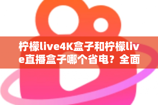 柠檬live4K盒子和柠檬live直播盒子哪个省电？全面功耗对比与实用省电指南