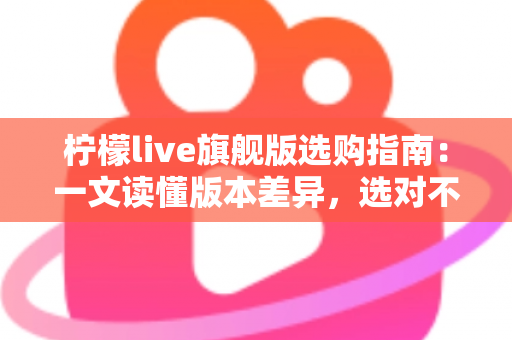 柠檬live旗舰版选购指南：一文读懂版本差异，选对不选贵的实用攻略