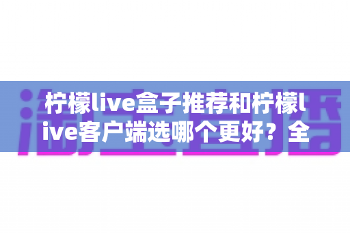 柠檬live盒子推荐和柠檬live客户端选哪个更好？全方位深度对比助你轻松做出正确选择