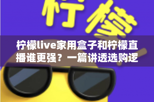 柠檬live家用盒子和柠檬直播谁更强？一篇讲透选购逻辑的深度对比指南