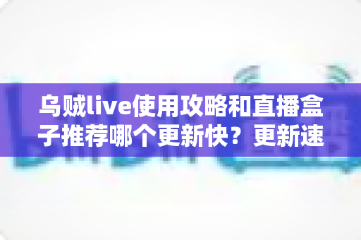 乌贼live使用攻略和直播盒子推荐哪个更新快？更新速度全方位对比与保姆级实用指南
