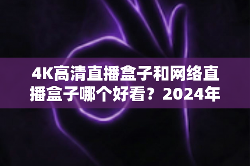 4K高清直播盒子和网络直播盒子哪个好看？2024年选购指南与深度对比全解析