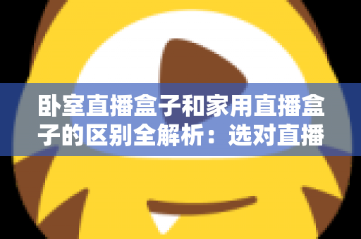 卧室直播盒子和家用直播盒子的区别全解析：选对直播设备，让你开播更轻松、涨粉更高效