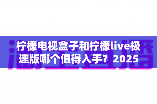 柠檬电视盒子和柠檬live极速版哪个值得入手？2025年最新选购指南，帮你避开踩坑一步到位