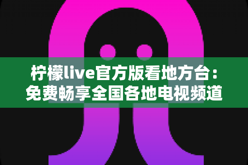 柠檬live官方版看地方台：免费畅享全国各地电视频道的全新指南