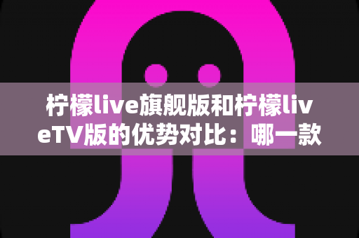 柠檬live旗舰版和柠檬liveTV版的优势对比：哪一款更适合你？一文读懂两大版本差异