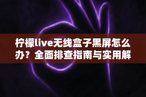 柠檬live无线盒子黑屏怎么办？全面排查指南与实用解决方法一文讲透