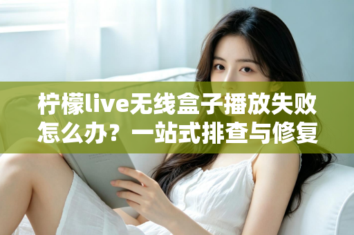 柠檬live无线盒子播放失败怎么办？一站式排查与修复完全指南