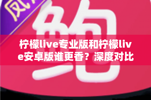 柠檬live专业版和柠檬live安卓版谁更香？深度对比解析帮你选对版本