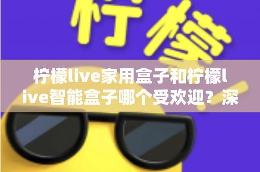 柠檬live家用盒子和柠檬live智能盒子哪个受欢迎？深度对比解析，帮你轻松选对家庭娱乐好帮手