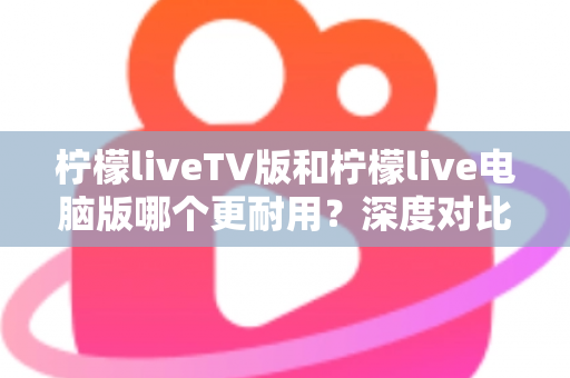 柠檬liveTV版和柠檬live电脑版哪个更耐用？深度对比解析与实用选择指南
