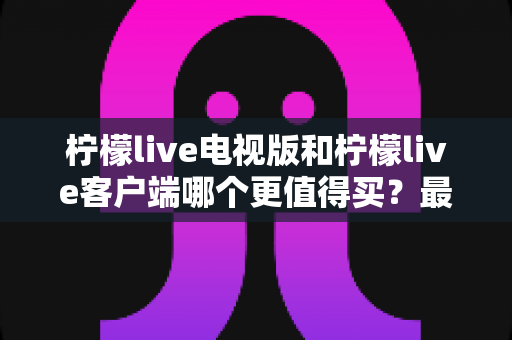 柠檬live电视版和柠檬live客户端哪个更值得买？最全对比与选购指南