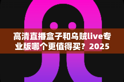 高清直播盒子和乌贼live专业版哪个更值得买？2025年最全深度对比评测与省钱选购攻略
