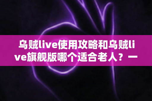 乌贼live使用攻略和乌贼live旗舰版哪个适合老人？一篇写给长辈与子女的完整选择指南