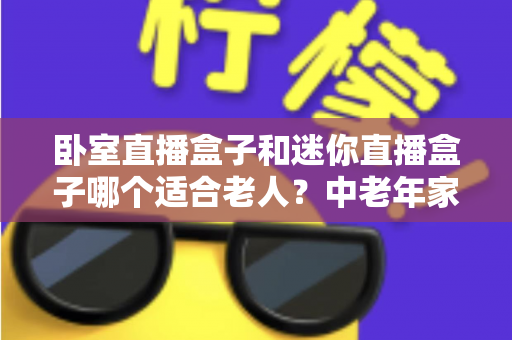 卧室直播盒子和迷你直播盒子哪个适合老人?中老年家庭选购直播盒子的实用指南 卧室直播盒子和迷你直播盒子哪个适合老人?中老年家庭选购直播盒子的实用指南