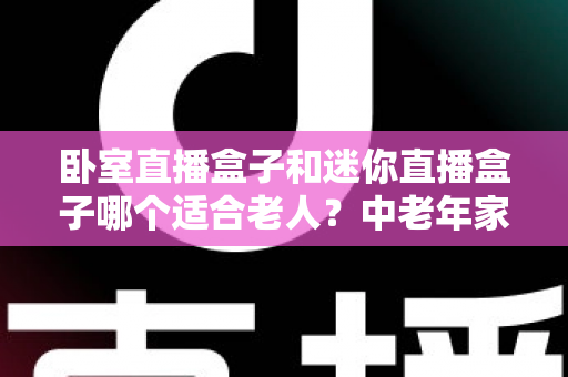 卧室直播盒子和迷你直播盒子哪个适合老人？中老年家庭选购直播盒子的实用指南