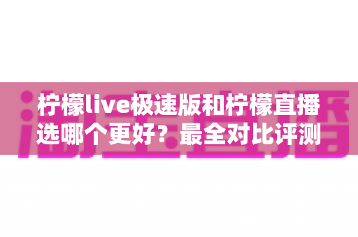 柠檬live极速版和柠檬直播选哪个更好？最全对比评测助你找到最适合自己的选择