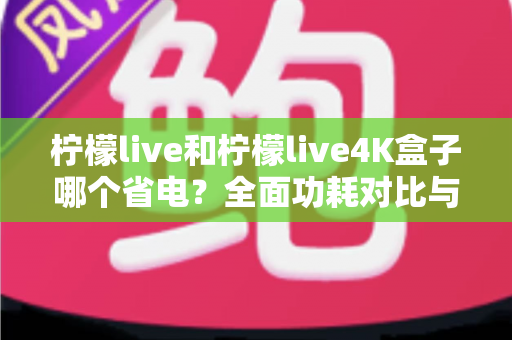 柠檬live和柠檬live4K盒子哪个省电?全面功耗对比与省电使用指南 柠檬live和柠檬live4K盒子哪个省电?全面功耗对比与省电使用指南