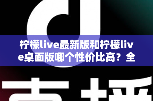 柠檬live最新版和柠檬live桌面版哪个性价比高?全方位深度对比测评与选购指南 柠檬live最新版和柠檬live桌面版哪个性价比高?全方位深度对比测评与选购指南