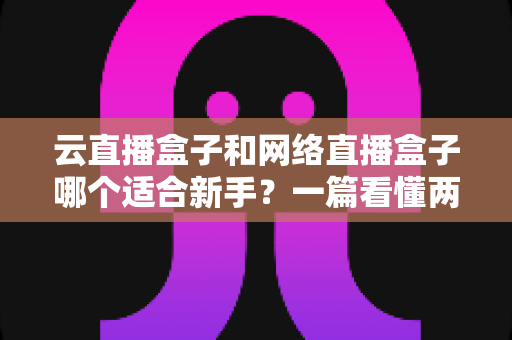 云直播盒子和网络直播盒子哪个适合新手？一篇看懂两种直播设备的核心区别与选购指南