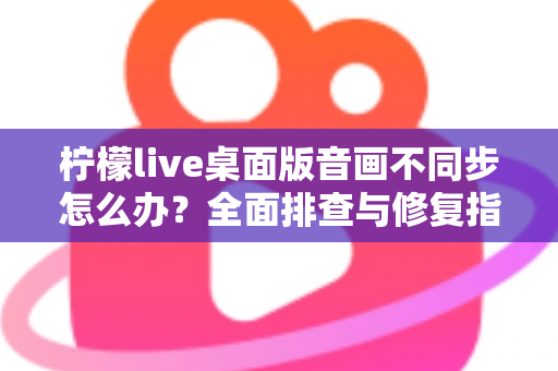 柠檬live桌面版音画不同步怎么办？全面排查与修复指南，让你的直播体验重回流畅