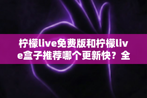 柠檬live免费版和柠檬live盒子推荐哪个更新快？全面对比解析助你精准选择