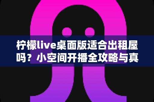 柠檬live桌面版适合出租屋吗？小空间开播全攻略与真实体验分享