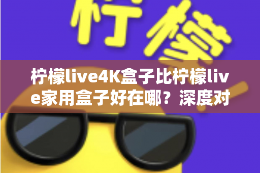 柠檬live4K盒子比柠檬live家用盒子好在哪？深度对比解析帮你选对电视盒子